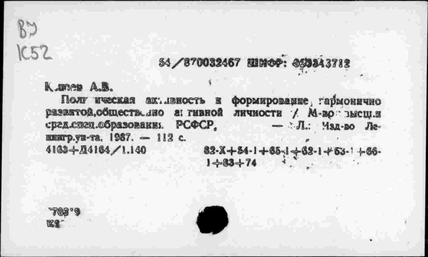 ﻿\C51
M/870032467 ШВЮР: ШМ3712
Клим» АЛ.
Полг ичесжая ах. леность а формярова^ие, га^моничие рзэвятой.о0щеет.ляо а: тивиой личности / М-вр ■ зысщ.и сргдхиэа.ебразовакш. РСФСР,	— г Л.: Иад-оо Лг
швитр.уя-та, 1387. — 812 с.	,
41384-54184/1.140	82-Х4-М-1 +85*14-83-1453-’ +86-
1+83+74	<